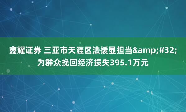 鑫耀证券 三亚市天涯区法援显担当&#32;为群众挽回经济损失395.1万元