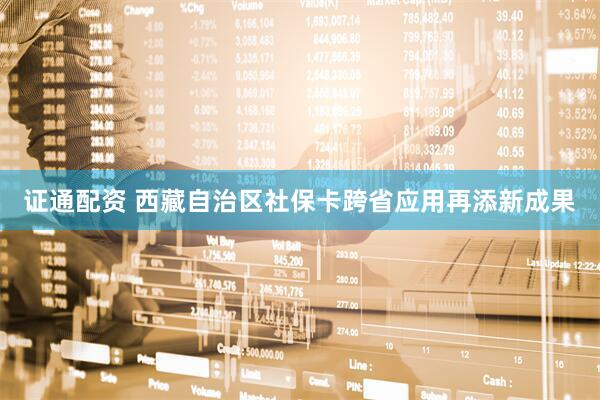证通配资 西藏自治区社保卡跨省应用再添新成果