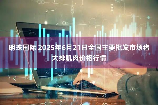 明珠国际 2025年6月21日全国主要批发市场猪大排肌肉价格行情