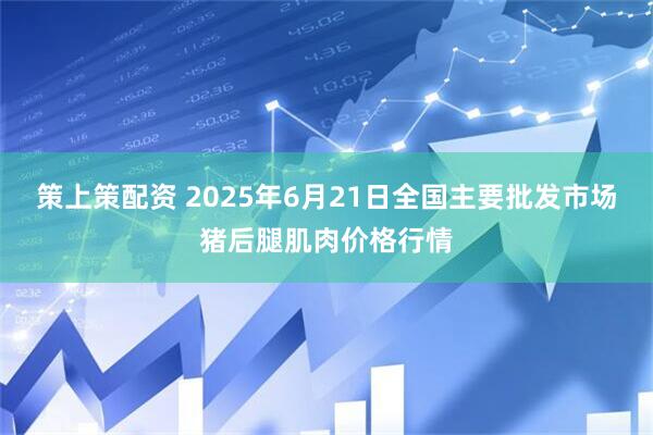 策上策配资 2025年6月21日全国主要批发市场猪后腿肌肉价格行情