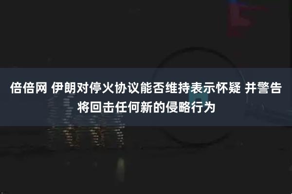 倍倍网 伊朗对停火协议能否维持表示怀疑 并警告将回击任何新的侵略行为