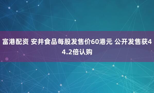 富港配资 安井食品每股发售价60港元 公开发售获44.2倍认购
