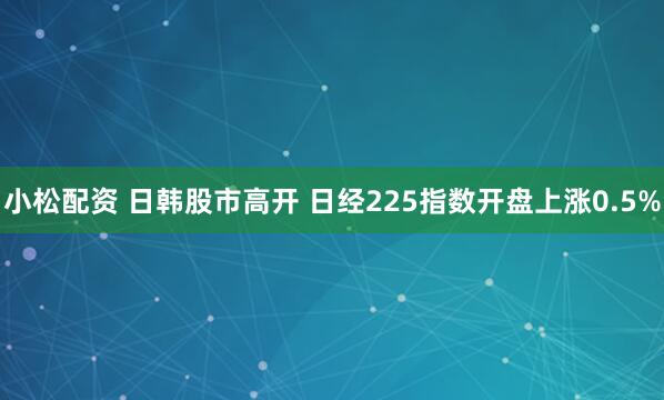 小松配资 日韩股市高开 日经225指数开盘上涨0.5%