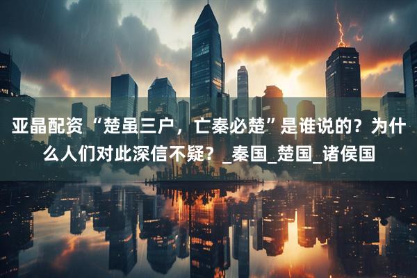 亚晶配资 “楚虽三户，亡秦必楚”是谁说的？为什么人们对此深信不疑？_秦国_楚国_诸侯国