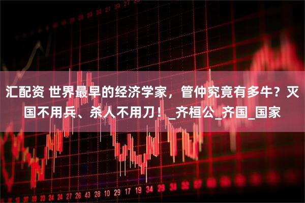 汇配资 世界最早的经济学家，管仲究竟有多牛？灭国不用兵、杀人不用刀！_齐桓公_齐国_国家