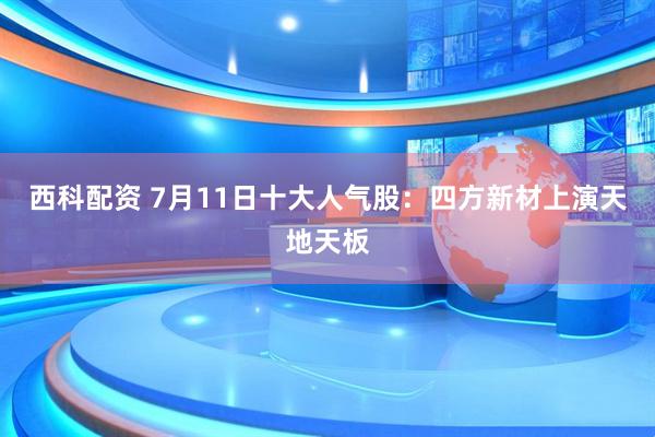 西科配资 7月11日十大人气股：四方新材上演天地天板