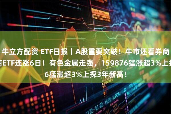 牛立方配资 ETF日报｜A股重要突破！牛市还看券商，顶流券商ETF连涨6日！有色金属走强，159876猛涨超3%上探3年新高！