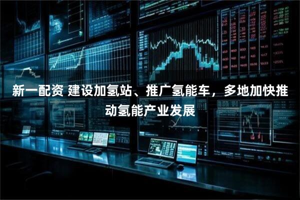 新一配资 建设加氢站、推广氢能车，多地加快推动氢能产业发展