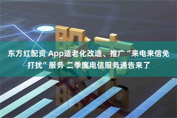 东方红配资 App适老化改造、推广“来电来信免打扰”服务 二季度电信服务通告来了