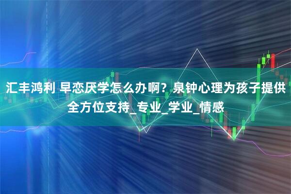 汇丰鸿利 早恋厌学怎么办啊？泉钟心理为孩子提供全方位支持_专业_学业_情感