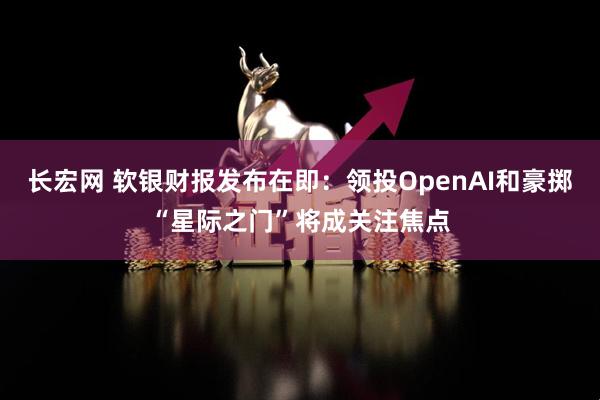长宏网 软银财报发布在即：领投OpenAI和豪掷“星际之门”将成关注焦点