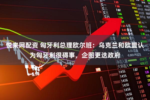 悦来网配资 匈牙利总理欧尔班：乌克兰和欧盟认为匈牙利很碍事，企图更迭政府