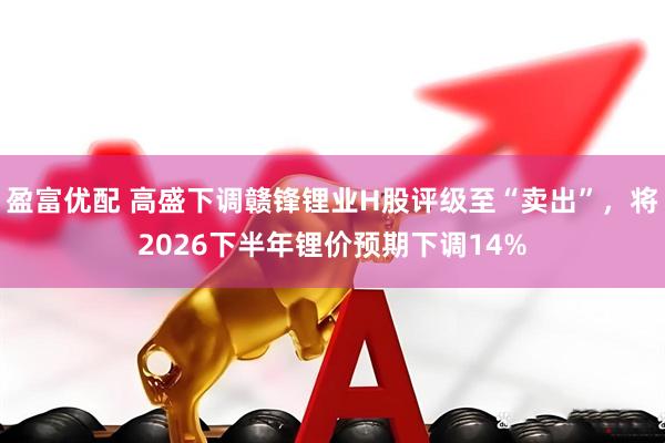盈富优配 高盛下调赣锋锂业H股评级至“卖出”，将2026下半年锂价预期下调14%