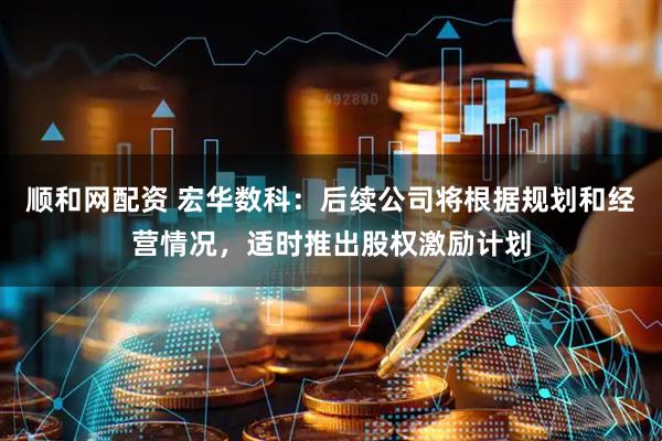 顺和网配资 宏华数科：后续公司将根据规划和经营情况，适时推出股权激励计划