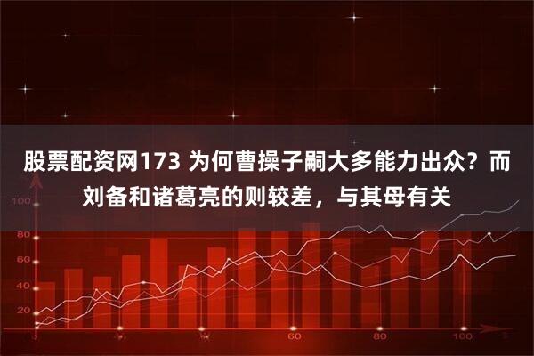 股票配资网173 为何曹操子嗣大多能力出众？而刘备和诸葛亮的则较差，与其母有关