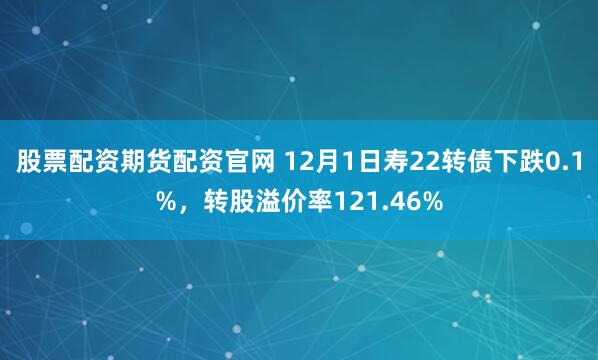 股票配资期货配资官网 12月1日寿22转债下跌0.1%，转股溢价率121.46%