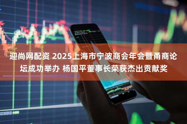 迎尚网配资 2025上海市宁波商会年会暨甬商论坛成功举办 杨国平董事长荣获杰出贡献奖