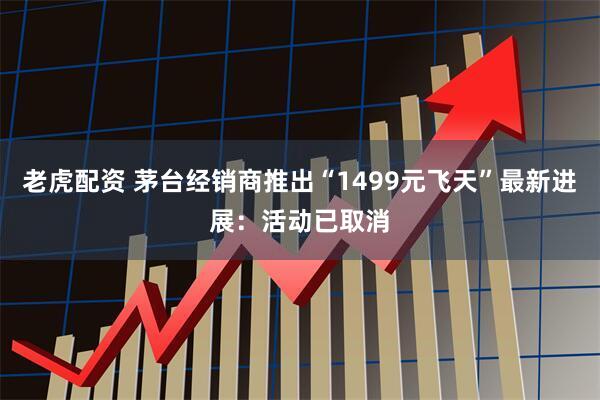 老虎配资 茅台经销商推出“1499元飞天”最新进展：活动已取消