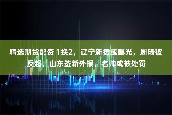 精选期货配资 1换2，辽宁新援或曝光，周琦被反超，山东签新外援，名帅或被处罚