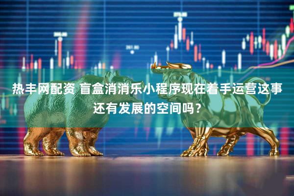 热丰网配资 盲盒消消乐小程序现在着手运营这事还有发展的空间吗？