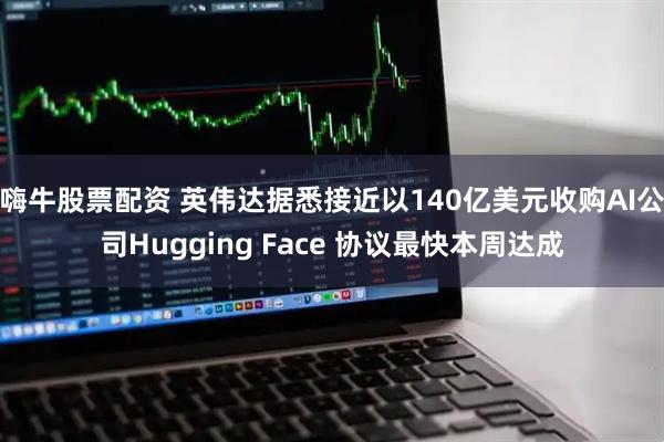 嗨牛股票配资 英伟达据悉接近以140亿美元收购AI公司Hugging Face 协议最快本周达成